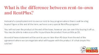 What is the difference between rent-to-own
and RentPlus?
Instead of a complicated rent-to-own or rent-to-buy program where there could be a big
buyout figure at the end of the term, we have a very special RentPlus program!
You will not own the product at the end of the lease, however you can own it by buying it off us.
You may be able to make us an offer to purchase the product from as little as $1.
An end of lease statement will be sent to you no later than 90 days from the end of the
agreement where we can negotiate what will happen with the product. It’s that simple! No
catches!
 