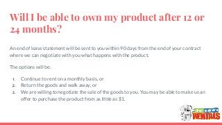 Will I be able to own my product after 12 or
24 months?
An end of lease statement will be sent to you within 90 days from the end of your contract
where we can negotiate with you what happens with the product.
The options will be:
1. Continue to rent on a monthly basis, or
2. Return the goods and walk away, or
3. We are willing to negotiate the sale of the goods to you. You may be able to make us an
offer to purchase the product from as little as $1.
 