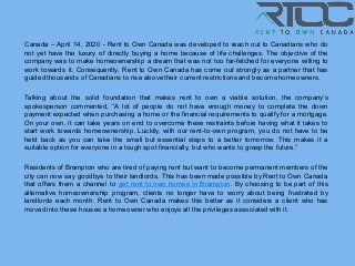Canada – April 14, 2020 - Rent to Own Canada was developed to reach out to Canadians who do
not yet have the luxury of directly buying a home because of life challenges. The objective of the
company was to make homeownership a dream that was not too far-fetched for everyone willing to
work towards it. Consequently, Rent to Own Canada has come out strongly as a partner that has
guided thousands of Canadians to rise above their current restrictions and becomehomeowners.
Talking about the solid foundation that makes rent to own a viable solution, the company’s
spokesperson commented, “A lot of people do not have enough money to complete the down
payment expected when purchasing a home or the financial requirements to qualify for a mortgage.
On your own, it can take years on end to overcome these restraints before having what it takes to
start work towards homeownership. Luckily, with our rent-to-own program, you do not have to be
held back as you can take the small but essential steps to a better tomorrow. This makes it a
suitable option for everyone in a tough spot financially, but who wants to grasp the future.”
Residents of Brampton who are tired of paying rent but want to become permanent members of the
city can now say goodbye to their landlords. This has been made possible by Rent to Own Canada
that offers them a channel to get rent to own homes in Brampton. By choosing to be part of this
alternative homeownership program, clients no longer have to worry about being frustrated by
landlords each month. Rent to Own Canada makes this better as it considers a client who has
moved into these houses a homeowner who enjoys all the privileges associated with it.
 