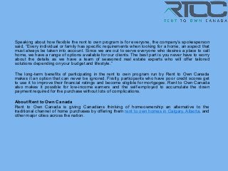 Speaking about how flexible the rent to own program is for everyone, the company’s spokesperson
said, “Every individual or family has specific requirements when looking for a home, an aspect that
must always be taken into account. Since we are out to serve everyone who desires a place to call
home, we have a range of options available for our clients. The best part is you never have to worry
about the details as we have a team of seasoned real estate experts who will offer tailored
solutions depending onyour budget and lifestyle.”
The long-term benefits of participating in the rent to own program run by Rent to Own Canada
makes it an option that can never be ignored. Firstly, participants who have poor credit scores get
to use it to improve their financial ratings and become eligible for mortgages. Rent to Own Canada
also makes it possible for low-income earners and the self-employed to accumulate the down
payment required for the purchase without lots of complications.
About Rent to Own Canada
Rent to Own Canada is giving Canadians thinking of homeownership an alternative to the
traditional channel of home purchases by offering them rent to own homes in Calgary, Alberta, and
other major cities across the nation.
 