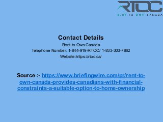 Contact Details
Rent to Own Canada
Telephone Number: 1-844-919-RTOC/ 1-833-303-7862
Website:https://rtoc.ca/
Source :- https://www.briefingwire.com/pr/rent-to-
own-canada-provides-canadians-with-financial-
constraints-a-suitable-option-to-home-ownership
 