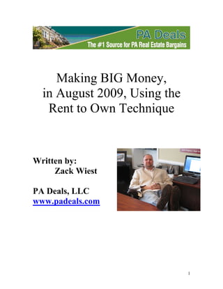 Making BIG Money,
  in August 2009, Using the
   Rent to Own Technique


Written by:
     Zack Wiest

PA Deals, LLC
www.padeals.com




                              1
 