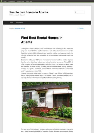     Login   Create Blog    Random Blog     Report Blog




             Rent to own homes in Atlanta
             Writing away with Blog.com




              Home        Sample Page



             Posted on November 24, 2012                                                                                       ← Previous




                                 Find Best Rental Homes in
                                 Atlanta
                                 Looking for a home in Atlanta? www.findrenttoown.com can help you, but before we
                                 jump in to what FRTO has to offer let’s take a look at the Atlanta also known as ‘The
                                 Gate City’  home to 5,268,860 people and capital of and the most populous city in the
                                 US state of Georgia. It is also considered as the ninth largest metropolitan city in the
                                 country.
                                 Established in the year 1837 at the intersection of two railroad lines and the city rose
                                 from the ashes of civil war to become a national center of commerce. With a GDP of
                                 US$270 billion, let alone others Atlanta’s economy ranks 15th among the world cities
                                 and stands at 6th in the country. It’s every possible commute either through highways,
                                 railways or Airports – Hartsfield-Jackson Atlanta International Airport is considered
                                 world’s busiest airport since 1998.
                                 However, compared to the rest of the country, Atlanta’s cost of living is 6% lower than
                                 the US average. Now let’s talk about Find Rent to Own or otherwise called as FRTO
                                 can help citizens of Atlanta and people from different region planning.




                                 The best part of this website is its search option, you enter either zip code or city name
                                 and it yields result out for exactly for the same location. A broker who brings the renters
 