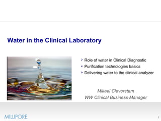 1
Water in the Clinical Laboratory
Mikael Cleverstam
WW Clinical Business Manager
 Role of water in Clinical Diagnostic
 Purification technologies basics
 Delivering water to the clinical analyzer
 