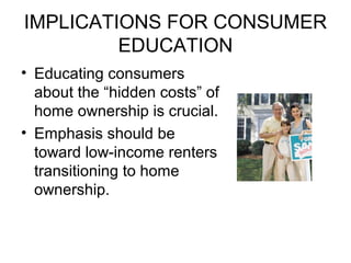 IMPLICATIONS FOR CONSUMER
EDUCATION
• Educating consumers
about the “hidden costs” of
home ownership is crucial.
• Emphasis should be
toward low-income renters
transitioning to home
ownership.
 