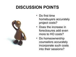 DISCUSSION POINTS
• Do first time
homebuyers accurately
project costs?
• Does the increase in
foreclosures add even
more to HO costs?
• Do homeownership
counselors accurately
incorporate such costs
into their sessions?
 