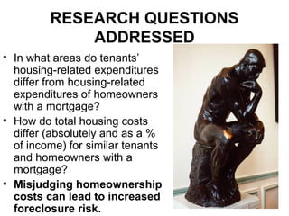 RESEARCH QUESTIONS
ADDRESSED
• In what areas do tenants’
housing-related expenditures
differ from housing-related
expenditures of homeowners
with a mortgage?
• How do total housing costs
differ (absolutely and as a %
of income) for similar tenants
and homeowners with a
mortgage?
• Misjudging homeownership
costs can lead to increased
foreclosure risk.
 