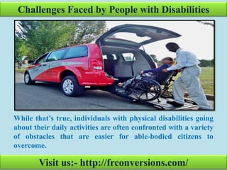Challenges Faced by People with Disabilities
While that’s true, individuals with physical disabilities going
about their daily activities are often confronted with a variety
of obstacles that are easier for able-bodied citizens to
overcome.
Visit us:- http://frconversions.com/
 