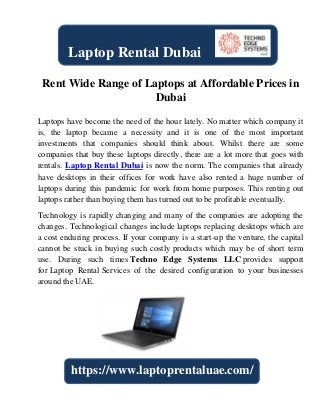 Rent Wide Range of Laptops at Affordable Prices in
Dubai
Laptops have become the need of the hour lately. No matter which company it
is, the laptop became a necessity and it is one of the most important
investments that companies should think about. Whilst there are some
companies that buy these laptops directly, there are a lot more that goes with
rentals. Laptop Rental Dubai is now the norm. The companies that already
have desktops in their offices for work have also rented a huge number of
laptops during this pandemic for work from home purposes. This renting out
laptops rather than buying them has turned out to be profitable eventually.
Technology is rapidly changing and many of the companies are adopting the
changes. Technological changes include laptops replacing desktops which are
a cost enduring process. If your company is a start-up the venture, the capital
cannot be stuck in buying such costly products which may be of short term
use. During such times Techno Edge Systems LLC provides support
for Laptop Rental Services of the desired configuration to your businesses
around the UAE.
Laptop Rental Dubai
https://www.laptoprentaluae.com/
 