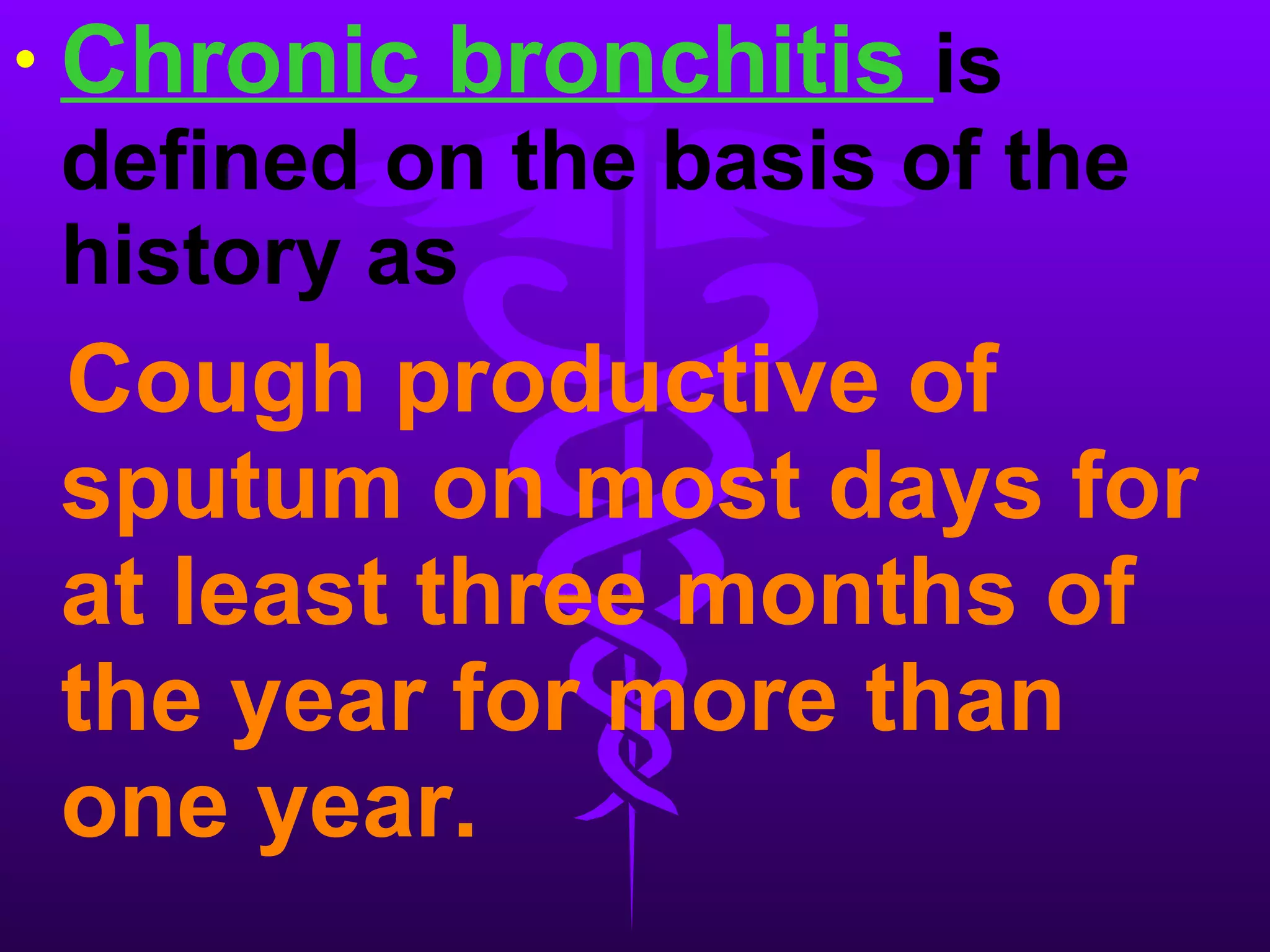 Chronic bronchitis  is defined on the basis of the history as Cough productive of sputum on most days for at least three months of the year for more than one year.  
