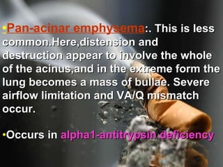 • Pan-acinar emphysema :. This is less common.Here,distension and destruction appear to involve the whole of the acinus,and in the extreme form the lung becomes a mass of bullae. Severe airflow limitation and VA/Q mismatch occur.  • Occurs in  alpha1-antitrypsin deficiency   