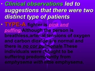 Clinical observations  led to suggestions that there were two distinct type of patients TYPE-A   fighter is   pink and puffing. Although the person is breathless,arterial tensions of oxygen and carbon dioxide are normal and there is   no cor pulmonale .These individuals were thought to be suffering predominantly from  emphysema with   little   emphysema. 