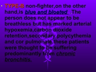 TYPE-B  non-fighter,on the other   hand,is   blue and bloated  . The person does not appear to be breathless but has marked arterial hypoxemia,carbon dioxide retention,secondary polycythemia and cor pulmonale.these patients were thought to be suffering predominantly from  chronic bronchitis.   