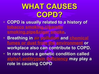 WHAT CAUSES COPD? COPD is usually related to a history of  tobacco smoking,cigarette smoking,pipe&cigar smoke . Breathing in  air pollution  and  chemical fumes or dust from the environment  or workplace also can contribute to COPD. In rare cases a genetic condition called  alpha1-antitrypsin deficiency  may play a role in causing COPD 