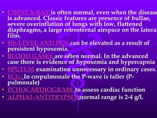 CHEST X-RAY   is often normal, even when the disease is advanced. Classic features are presence of bullae, severe overinflation of lungs with low, flattened diaphragms, a large retrosternal airspace on the lateral film. Hb-LEVEL AND PCV   can be elevated as a result of persistent hypoxemia. BLOOD GASES   are often normal. In the advanced case there is evidence of hypoxemia and hypercapnia .  SPUTUM  examination unnecessary in ordinary cases. ECG:   In corpulmonale the P-wave is taller (P-pulmonale) ECHOCARDIOGRAM:   to assess cardiac function ALPHA1-ANTITRYPSIN : normal range is 2-4 g/L 