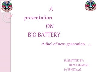A
presentation
ON
BIO BATTERY
A fuel of next generation…..
SUBMITTED BY:-
RENU KUMARI
(10EBKEX045)
 