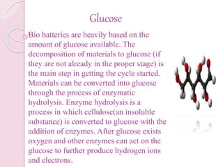 Glucose
Bio batteries are heavily based on the
amount of glucose available. The
decomposition of materials to glucose (if
they are not already in the proper stage) is
the main step in getting the cycle started.
Materials can be converted into glucose
through the process of enzymatic
hydrolysis. Enzyme hydrolysis is a
process in which cellulose(an insoluble
substance) is converted to glucose with the
addition of enzymes. After glucose exists
oxygen and other enzymes can act on the
glucose to further produce hydrogen ions
and electrons.
 