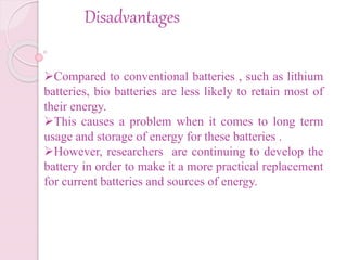 Disadvantages
Compared to conventional batteries , such as lithium
batteries, bio batteries are less likely to retain most of
their energy.
This causes a problem when it comes to long term
usage and storage of energy for these batteries .
However, researchers are continuing to develop the
battery in order to make it a more practical replacement
for current batteries and sources of energy.
 