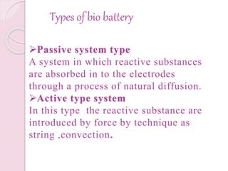 Types of bio battery
Passive system type
A system in which reactive substances
are absorbed in to the electrodes
through a process of natural diffusion.
Active type system
In this type the reactive substance are
introduced by force by technique as
string ,convection.
 