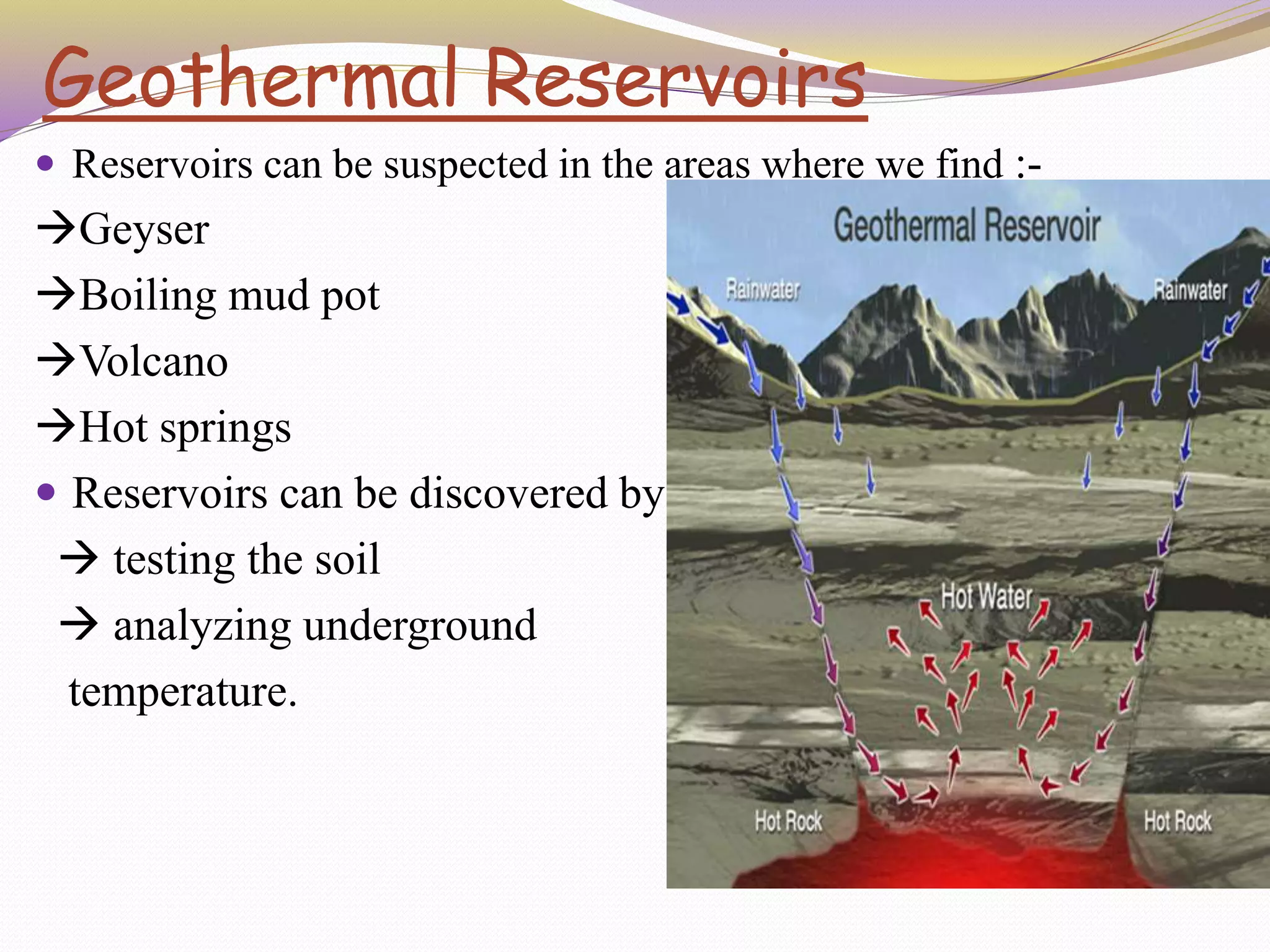 Geothermal Reservoirs
 Reservoirs can be suspected in the areas where we find :-
Geyser
Boiling mud pot
Volcano
Hot springs
 Reservoirs can be discovered by
 testing the soil
 analyzing underground
temperature.
 
