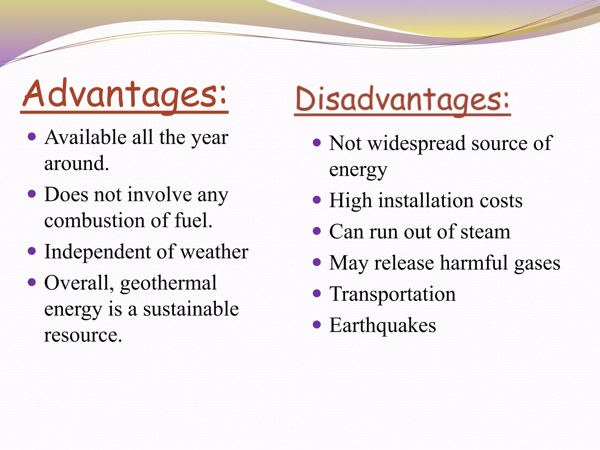 Advantages:
 Available all the year
around.
 Does not involve any
combustion of fuel.
 Independent of weather
 Overall, geothermal
energy is a sustainable
resource.
 Not widespread source of
energy
 High installation costs
 Can run out of steam
 May release harmful gases
 Transportation
 Earthquakes
 