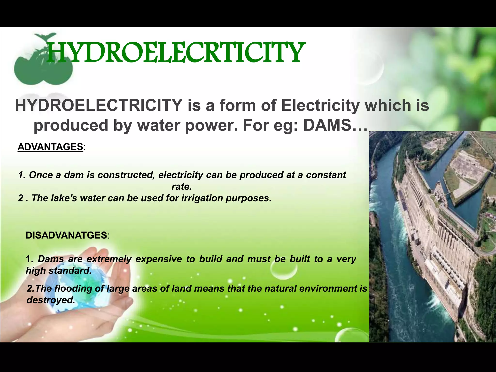 HYDROELECRTICITY
HYDROELECTRICITY is a form of Electricity which is
produced by water power. For eg: DAMS…
ADVANTAGES:
1. Once a dam is constructed, electricity can be produced at a constant
rate.
2 . The lake's water can be used for irrigation purposes.
DISADVANATGES:
1. Dams are extremely expensive to build and must be built to a very
high standard.
2.The flooding of large areas of land means that the natural environment is
destroyed.
 