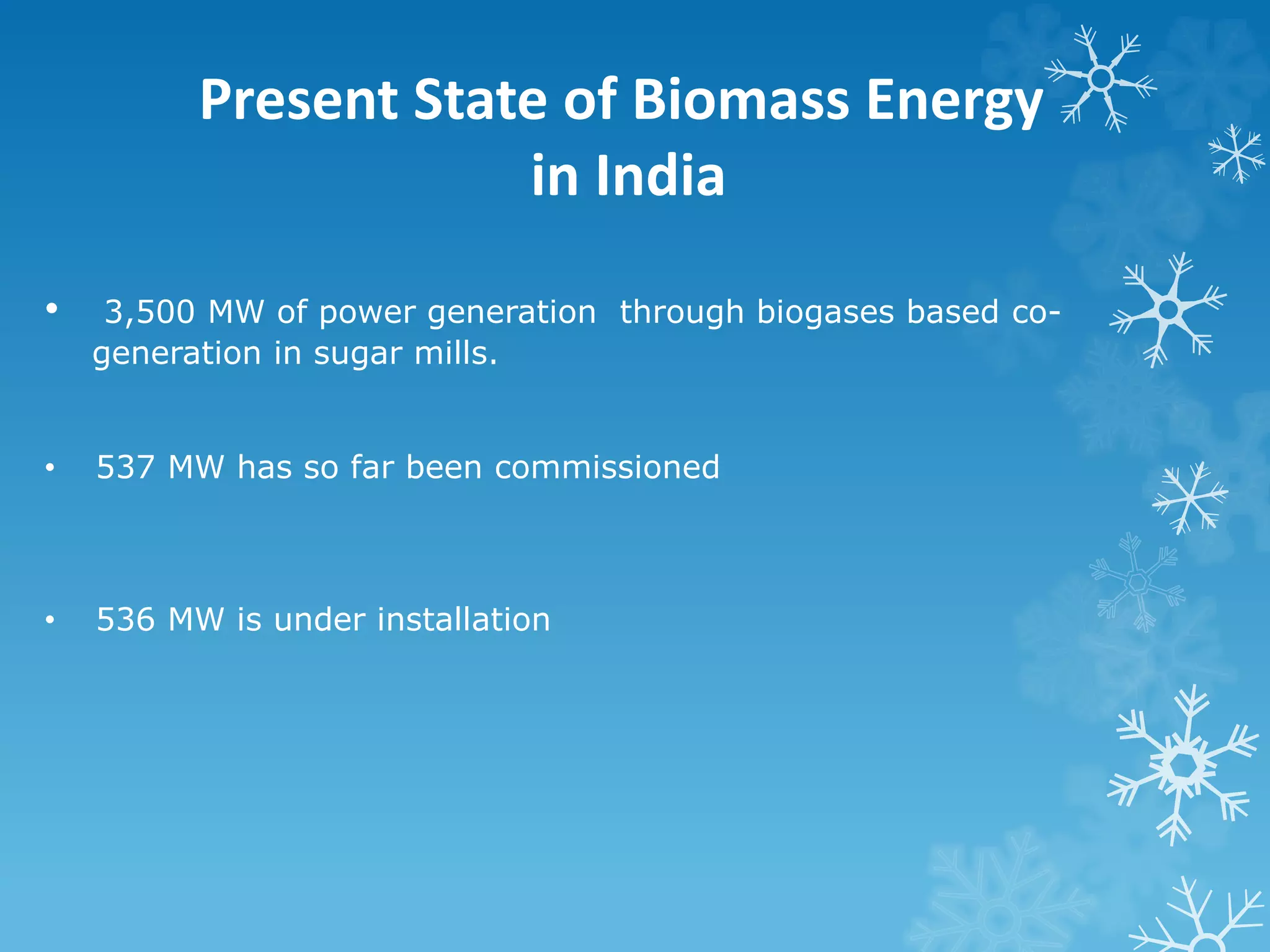 Present State of Biomass Energy
in India
• 3,500 MW of power generation through biogases based co-
generation in sugar mills.
• 537 MW has so far been commissioned
• 536 MW is under installation
 