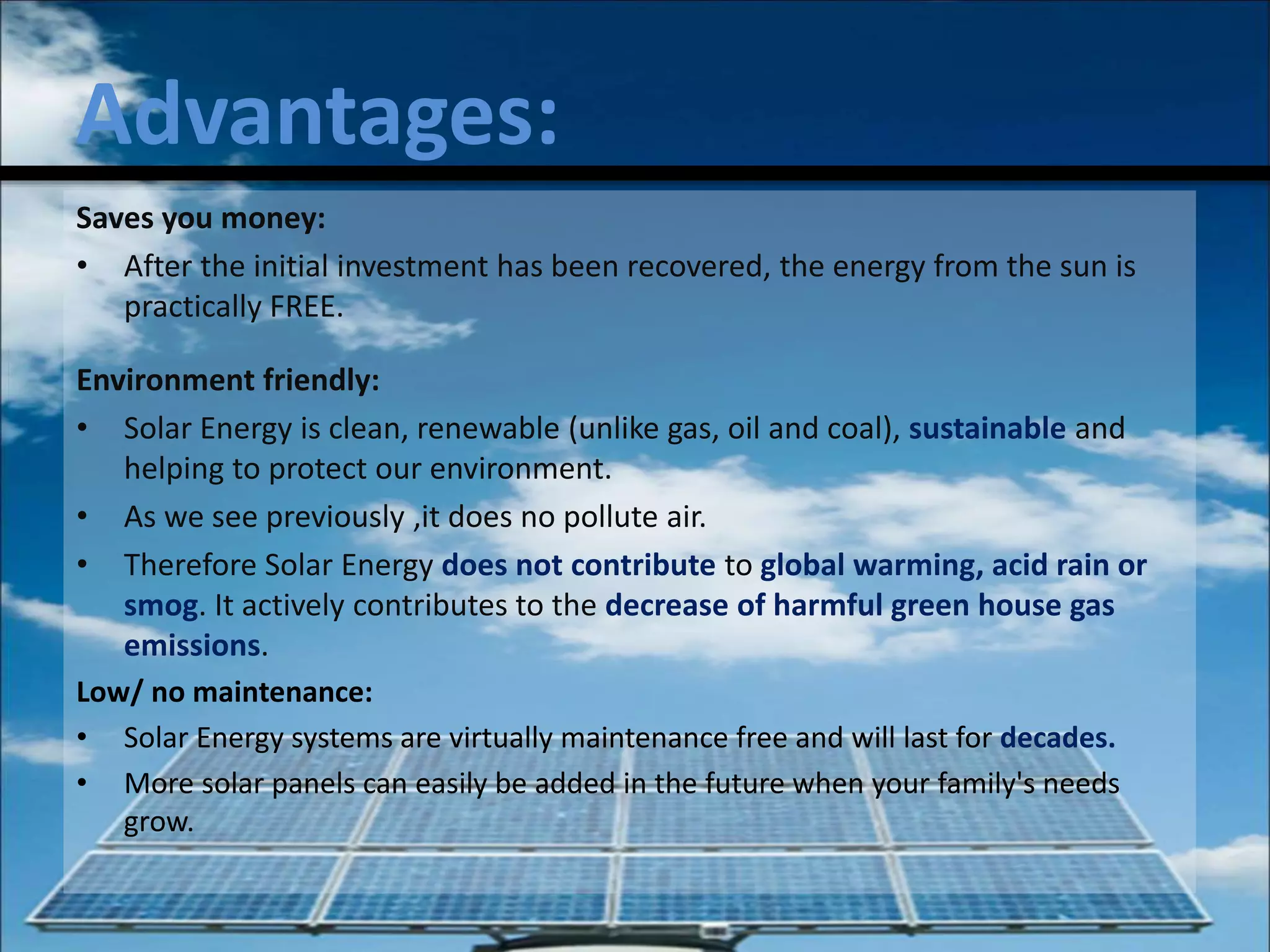Advantages:
Saves you money:
• After the initial investment has been recovered, the energy from the sun is
practically FREE.
Environment friendly:
• Solar Energy is clean, renewable (unlike gas, oil and coal), sustainable and
helping to protect our environment.
• As we see previously ,it does no pollute air.
• Therefore Solar Energy does not contribute to global warming, acid rain or
smog. It actively contributes to the decrease of harmful green house gas
emissions.
Low/ no maintenance:
• Solar Energy systems are virtually maintenance free and will last for decades.
• More solar panels can easily be added in the future when your family's needs
grow.
 