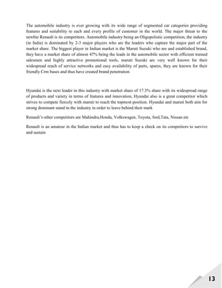 13
The automobile industry is ever growing with its wide range of segmented car categories providing
features and suitability to each and every profile of customer in the world. The major threat to the
newbie Renault is its competitors. Automobile industry being an Oligopolistic competition, the industry
(in India) is dominated by 2-3 major players who are the leaders who capture the major part of the
market share. The biggest player in Indian market is the Maruti Suzuki who are and established brand,
they have a market share of almost 47% being the leads in the automobile sector with efficient trained
salesmen and highly attractive promotional tools, maruti Suzuki are very well known for their
widespread reach of service networks and easy availability of parts, spares, they are known for their
friendly Crm bases and thus have created brand penetration
Hyundai is the next leader in this industry with market share of 17.3% share with its widespread range
of products and variety in terms of features and innovation, Hyundai also is a great competitor which
strives to compete fiercely with maruti to reach the topmost position. Hyundai and maruti both aim for
strong dominant stand in the industry in order to leave behind their mark
Renault‘s other competitors are Mahindra,Honda, Volkswagen, Toyota, ford,Tata, Nissan etc
Renault is an amateur in the Indian market and thus has to keep a check on its competitors to survive
and sustain
 