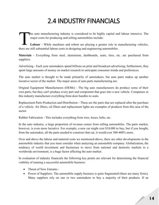 14
2.4 INDUSTRY FINANCIALS
he auto manufacturing industry is considered to be highly capital and labour intensive. The
major costs for producing and selling automobiles include:
Labour - While machines and robots are playing a greater role in manufacturing vehicles,
there are still substantial labour costs in designing and engineering automobiles.
Materials - Everything from steel, aluminium, dashboards, seats, tires, etc. are purchased from
suppliers.
Advertising - Each year automakers spend billions on print and broadcast advertising; furthermore, they
spent large amounts of money on market research to anticipate consumer trends and preferences.
The auto market is thought to be made primarily of automakers, but auto parts makes up another
lucrative sector of the market. The major areas of auto parts manufacturing are:
Original Equipment Manufacturers (OEMs) - The big auto manufacturers do produce some of their
own parts, but they can't produce every part and component that goes into a new vehicle. Companies in
this industry manufacture everything from door handles to seats.
Replacement Parts Production and Distribution - These are the parts that are replaced after the purchase
of a vehicle. Air filters, oil filters and replacement lights are examples of products from this area of the
sector.
Rubber Fabrication - This includes everything from tires, hoses, belts, etc.
In the auto industry, a large proportion of revenue comes from selling automobiles. The parts market,
however, is even more lucrative. For example, a new car might cost $18,000 to buy, but if you bought,
from the automaker, all the parts needed to construct that car, it would cost 300-400% more.
Over and above the labour and material costs we mentioned above, there are other developments in the
automobile industry that you must consider when analyzing an automobile company. Globalization, the
tendency of world investment and businesses to move from national and domestic markets to a
worldwide environment, is a huge factor affecting the auto market.
In evaluation of industry financials the following key points are relevant for determining the financial
viability of running a successful automobile business:
 Threat of New Entrants :
 Power of Suppliers: The automobile supply business is quite fragmented (there are many firms).
Many suppliers rely on one or two automakers to buy a majority of their products. If an
T
 