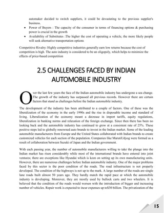 15
automaker decided to switch suppliers, it could be devastating to the previous supplier's
business.
 Power of Buyers : The capacity of the consumer in terms of financing options & purchasing
power is crucial in the growth
 Availability of Substitutes :The higher the cost of operating a vehicle, the more likely people
will seek alternative transportation options
Competitive Rivalry: Highly competitive industries generally earn low returns because the cost of
competition is high. The auto industry is considered to be an oligopoly, which helps to minimize the
effects of price-based competition
2.5 CHALLENGES FACED BY INDIAN
AUTOMOBILE INDUSTRY
ver the last few years the face of the Indian automobile industry has undergone a sea change.
The growth of the industry has surpassed all previous records. However there are certain
factors that stand as challenges before the Indian automobile industry.
The development of the industry has been attributed to a couple of factors. One of these was the
liberalization of the economy in the early 1990s and the rise in disposable income and standard of
living. Liberalization of the economy meant a decrease in import tariffs, equity regulations,
liberalization in banking norms and relaxation of the foreign exchange. Since then there has been no
looking back and the automobile industry has continued to grow at a consistent rate of 25%. These
positive steps led to globally renowned auto brands to invest in the Indian market. Some of the leading
automobile manufacturers from Europe and the United States collaborated with Indian brands to create
customized vehicles for each section of the population. Companies like MarutiUdyog were formed as a
result of collaboration between Suzuki of Japan and the Indian government.
With each passing year, the number of automobile manufacturers willing to take the plunge into the
Indian market has risen considerably while most of the international brands have entered into joint
ventures; there are exceptions like Hyundai which is keen on setting up its own manufacturing units.
However, there are numerous challenges before Indian automobile industry. One of the major problems
faced by this sector is the poor condition of the roads. The road infrastructure is not properly
developed. The condition of the highways is not up to the mark. A large number of the roads are single
lane roads built almost 50 years ago. They hardly match the rapid pace at which the automobile
industry is developing. Moreover, they are mostly used by bullock carts and two wheelers. It is
believed that the condition of the roads would worsen with the introduction of bigger and increasing
number of vehicles. Repair work is expected to incur expenses up to$30 billion. The privatization of the
O
 
