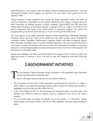 16
road infrastructure is not enough to solve the problem which has attained large proportions. The Road
Development Program and its progress are expected to be a key factor in the growth of the auto
industry in India.
Though numerous foreign companies have entered the Indian automobile market, the tariffs on
imported components and products and the frequent alterations in the currency exchange rates have
made localization an absolute necessity for these companies. Daewoo-DCM and GM Astra have
already begun the process of localization and plan to expand it. However, it there is an obstacle in the
path of localization with respect to the limited number of component suppliers. The policies and
programs of the government in power also play a crucial role in the growth of this sector.
The major players in the Indian automobile industry include MarutiUdyog, Mahindra& Mahindra,
Hindustan Motors and Telco. They can be divided into four major sections namely Multinational
Assemblers, Indian Assemblers, Multinational Component Makers and Indian Component Makers.
While the Indian Assemblers boast of a proper distribution network, at the same time they fall short in
with respect to product development and a known brand. The multinational assemblers, on the other
hand, have a well developed production system and financial resources but are not well acquainted with
the intricacies of the Indian market.
Despite these challenges, the Indian automobile industry has managed to carve a niche for itself in the
global auto sector. It continues to grow in the face of some stiff competition from other Asian auto
markets
2.6GOVERNMENT INITIATIVES
he Government of India encourages foreign investment in the automobile sector and allows
100 per cent FDI under the automatic route.
Some of the major initiatives taken by the Government of India are:
 The Government of India aims to make automobile manufacturing the main driver of "Make in
India" initiative, as it expects the passenger vehicles market to triple to 9.4 million units by 2026, as
highlighted in the Auto Mission Plan (AMP) 2016-26.
 In the Union budget of 2015-16, the Government has announced plans to provide credit of Rs
850,000 crore (US$127.5 billion) to farmers, which is expected to boost sales in the tractors
segment.
 The government plans to promote eco-friendly cars in the country—i.e. CNG-based vehicles,
hybrid vehicles, and electric vehicles—and also to make mandatory 5 per cent ethanol blending in
petrol.
T
 