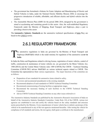 17
 The government has formulated a Scheme for Faster Adoption and Manufacturing of Electric and
Hybrid Vehicles in India, under the National Electric Mobility Mission 2020, to encourage the
progressive introduction of reliable, affordable, and efficient electric and hybrid vehicles into the
country.
 The Automobile Mission Plan (AMP) for the period 2006–2016, designed by the government is
aimed at accelerating and sustaining growth in this sector. Also, the well-established Regulatory
Framework under the Ministry of Shipping, Road Transport and Highways, plays a part in
providing a boost to this sector
The Automotive Industry Standards are the automotive technical specifications of India.They are
based on the UNECE norms.
2.6.1 REGULATORY FRAMEWORK
he automotive regulations in India are governed by the Ministry of Road Transport and
Highways (MoRT&H) which is the nodal ministry for regulation of the automotive sector in
India
In India the Rules and Regulations related to driving license, registration of motor vehicles, control of
traffic, construction & maintenance of motor vehicles etc. are governed by the Motor Vehicles Act,
1988 (MVA) and the Central Motor Vehicles rules 1989 (CMVR).The CMVR - Technical Standing
Committee (CMVR-TSC) advises MoRT&H on various technical aspects related to CMVR. This
Committee has representatives from various organisations . The major functions of the committee are
as follows:
 Preparation of new standards for automotive items related to safety.
 To review and recommend amendments to the existing standards
 Recommend adoption of such standards to CMVR Technical Standing Committee
 Recommend commissioning of testing facilities at appropriate stages
 Recommend the necessary funding of such facilities to the CMVR Technical Standing
Committee
 Advise CMVR Technical Standing Committee on any other issues referred to it
The Automotive Industry Standards are published by the Automotive Research Association of India on
behalf of the Automotive Industry Standards Committee. Under Rule 126 of the CMVR, various test
agencies are established to test and certify the vehicles based on the safety standards and emission
norms prescribed by the Ministry. Every manufacturer of motor vehicle has to submit a prototype of the
vehicle to be manufactured to any of the test agencies mentioned hereafter. After testing the vehicle for
compliance of all standards and norms, the test agency shall grant a certificate to the manufacturer.
T
 
