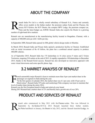 19
ABOUT THE COMPANY
enault India Pvt Ltd is a wholly owned subsidiary of Renault S.A., France and currently
offers seven models in the Indian market: the premium sedans Scala and the Fluence, the
luxury SUV Koleos, the SUV Duster, the compact MPV Lodgy, the premium compact car,
Pulse and the latest budget car, KWID. Renault India also exports the Duster to a growing
number of right-hand drive markets.
Renault cars are manufactured at the manufacturing facility located in Oragadam, Chennai, with a
capacity of 480,000 units pa with 3 shifts per day.
In September 2008, Renault India opened its fifth global vehicle design studio in Mumbai.
In March 2010, Renault India and Nissan India opened a production facility in Chennai. Established
with an initial investment of Rs 45 billion, the plant has a combined annual capacity to produce
480,000 vehicles.
As of September 2015, Renault India has 175 dealerships in 16 cities across 9 states and 2 Union
Territories, targeting 210 outlets at the end of 2015. It rapidly expanded to 190 dealerships in December
2015, thanks to the Renault Kwid success. Renault has also developed an innovative approach with
some virtual showrooms and some specific phone App.
3.2 MARKET ANALYSIS OF RENAULT
rench automobile major Renault is keen to maintain more than 4 per cent market share in the
passenger car segment in India during the year.
"In the first quarter of calendar 2016, the market share was 4.1 per cent, with 4.9 per cent in
March alone", Renault India VP (sales and marketing),Tithe company was keen to maintain that
level of market share during the entire 2016.
Renault was the first European brand in India and relatively new brand
During 2015 Renault had a market share of 2% and thereby had a growth rate of over 20%
PRODUCT AND SERVICES OF RENAULT
enault sales commenced in May 2011 with the Fluence sedan. This was followed in
September by the Koleos SUV.In 2012 Renault launched three further models;
the Pulse hatchback in January, the Duster in July 2012, and the .Renault launched Lodgy, its
R
F
R
 