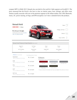 20
compact MPV in Delhi 2015. Renault also unveiled its first sub Rs 4 lakh segment car KwidSUV. The
press measured that the Kwid is the best in class on interior space, boot, mileage, and offers some
features usually associate with cars in the premium segment of the Indian market, like USB, Bluetooth,
music, AC, power steering, air bags, and GPS navigation. Let‘s have a detailed look at the products.
 