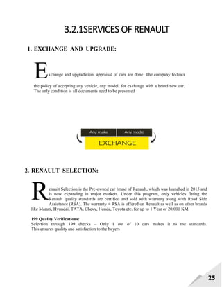 25
3.2.1SERVICES OF RENAULT
1. EXCHANGE AND UPGRADE:
2. RENAULT SELECTION:
enault Selection is the Pre-owned car brand of Renault, which was launched in 2015 and
is now expanding in major markets. Under this program, only vehicles fitting the
Renault quality standards are certified and sold with warranty along with Road Side
Assistance (RSA). The warranty + RSA is offered on Renault as well as on other brands
like Maruti, Hyundai, TATA, Chevy, Honda, Toyota etc. for up to 1 Year or 20,000 KM.
199 Quality Verifications:
Selection through 199 checks – Only 1 out of 10 cars makes it to the standards.
This ensures quality and satisfaction to the buyers
Exchange and upgradation, appraisal of cars are done. The company follows
the policy of accepting any vehicle, any model, for exchange with a brand new car.
The only condition is all documents need to be presented
R
 