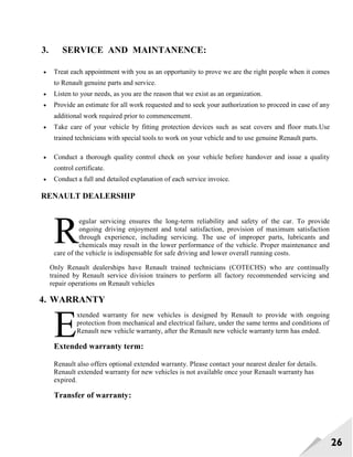26
3. SERVICE AND MAINTANENCE:
 Treat each appointment with you as an opportunity to prove we are the right people when it comes
to Renault genuine parts and service.
 Listen to your needs, as you are the reason that we exist as an organization.
 Provide an estimate for all work requested and to seek your authorization to proceed in case of any
additional work required prior to commencement.
 Take care of your vehicle by fitting protection devices such as seat covers and floor mats.Use
trained technicians with special tools to work on your vehicle and to use genuine Renault parts.
 Conduct a thorough quality control check on your vehicle before handover and issue a quality
control certificate.
 Conduct a full and detailed explanation of each service invoice.
RENAULT DEALERSHIP
egular servicing ensures the long-term reliability and safety of the car. To provide
ongoing driving enjoyment and total satisfaction, provision of maximum satisfaction
through experience, including servicing. The use of improper parts, lubricants and
chemicals may result in the lower performance of the vehicle. Proper maintenance and
care of the vehicle is indispensable for safe driving and lower overall running costs.
Only Renault dealerships have Renault trained technicians (COTECHS) who are continually
trained by Renault service division trainers to perform all factory recommended servicing and
repair operations on Renault vehicles
4. WARRANTY
xtended warranty for new vehicles is designed by Renault to provide with ongoing
protection from mechanical and electrical failure, under the same terms and conditions of
Renault new vehicle warranty, after the Renault new vehicle warranty term has ended.
Extended warranty term:
Renault also offers optional extended warranty. Please contact your nearest dealer for details.
Renault extended warranty for new vehicles is not available once your Renault warranty has
expired.
Transfer of warranty:
R
E
 