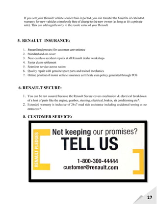 27
If you sell your Renault vehicle sooner than expected, you can transfer the benefits of extended
warranty for new vehicles completely free of charge to the new owner (as long as it's a private
sale). This can add significantly to the resale value of your Renault
5. RENAULT INSURANCE:
1. Streamlined process for customer convenience
2. Standard add-on cover
3. Near-cashless accident repairs at all Renault dealer workshops
4. Faster claim settlement
5. Seamless service across nation
6. Quality repair with genuine spare parts and trained mechanics
7. Online printout of motor vehicle insurance certificate cum policy generated through POS
6. RENAULT SECURE:
1. You can be rest assured because the Renault Secure covers mechanical & electrical breakdown
of a host of parts like the engine, gearbox, steering, electrical, brakes, air conditioning etc*.
2. Extended warranty is inclusive of 24x7 road side assistance including accidental towing at no
extra cost*.
8. CUSTOMER SERVICE:
 