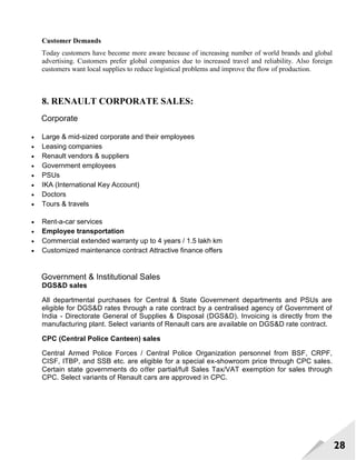28
Customer Demands
Today customers have become more aware because of increasing number of world brands and global
advertising. Customers prefer global companies due to increased travel and reliability. Also foreign
customers want local supplies to reduce logistical problems and improve the flow of production.
8. RENAULT CORPORATE SALES:
Corporate
 Large & mid-sized corporate and their employees
 Leasing companies
 Renault vendors & suppliers
 Government employees
 PSUs
 IKA (International Key Account)
 Doctors
 Tours & travels
 Rent-a-car services
 Employee transportation
 Commercial extended warranty up to 4 years / 1.5 lakh km
 Customized maintenance contract Attractive finance offers
Government & Institutional Sales
DGS&D sales
All departmental purchases for Central & State Government departments and PSUs are
eligible for DGS&D rates through a rate contract by a centralised agency of Government of
India - Directorate General of Supplies & Disposal (DGS&D). Invoicing is directly from the
manufacturing plant. Select variants of Renault cars are available on DGS&D rate contract.
CPC (Central Police Canteen) sales
Central Armed Police Forces / Central Police Organization personnel from BSF, CRPF,
CISF, ITBP, and SSB etc. are eligible for a special ex-showroom price through CPC sales.
Certain state governments do oﬀer partial/full Sales Tax/VAT exemption for sales through
CPC. Select variants of Renault cars are approved in CPC.
 