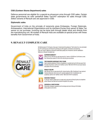29
CSD (Canteen Stores Department) sales
Defence personnel are eligible for a special ex-showroom price through CSD sales. Certain
state governments do oﬀer partial/full Sales Tax/VAT exemption for sales through CSD.
Select variants of Renault cars are approved in CSD.
Diplomatic sales
Government of India on the principle of reciprocity gives Embassies, Foreign Diplomats,
Ambassadors, International Organizations and its members Excise Duty waiver & Sales Tax
waiver on car purchase. Invoicing can be done both through dealer stock and directly from
the manufacturing unit. All models of Renault India are available at special prices with these
beneﬁts from Government of India.
9. RENAULT COMPLETE CARE
 