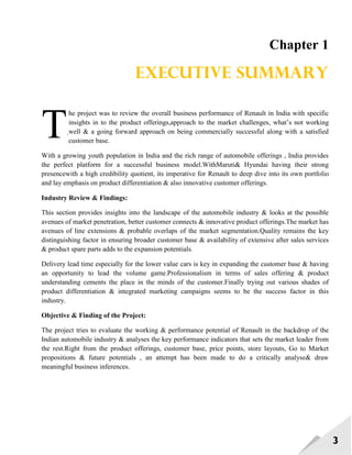 3
Chapter 1
Executive summary
he project was to review the overall business performance of Renault in India with specific
insights in to the product offerings,approach to the market challenges, what‘s not working
well & a going forward approach on being commercially successful along with a satisfied
customer base.
With a growing youth population in India and the rich range of automobile offerings , India provides
the perfect platform for a successful business model.WithMaruti& Hyundai having their strong
presencewith a high credibility quotient, its imperative for Renault to deep dive into its own portfolio
and lay emphasis on product differentiation & also innovative customer offerings.
Industry Review & Findings:
This section provides insights into the landscape of the automobile industry & looks at the possible
avenues of market penetration, better customer connects & innovative product offerings.The market has
avenues of line extensions & probable overlaps of the market segmentation.Quality remains the key
distinguishing factor in ensuring broader customer base & availability of extensive after sales services
& product spare parts adds to the expansion potentials.
Delivery lead time especially for the lower value cars is key in expanding the customer base & having
an opportunity to lead the volume game.Professionalism in terms of sales offering & product
understanding cements the place in the minds of the customer.Finally trying out various shades of
product differentiation & integrated marketing campaigns seems to be the success factor in this
industry.
Objective & Finding of the Project:
The project tries to evaluate the working & performance potential of Renault in the backdrop of the
Indian automobile industry & analyses the key performance indicators that sets the market leader from
the rest.Right from the product offerings, customer base, price points, store layouts, Go to Market
propositions & future potentials , an attempt has been made to do a critically analyse& draw
meaningful business inferences.
T.
 