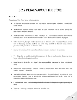 31
3.2.2 DETAILS ABOUT THE STORE
LAYOUT:
Renault uses ‗Free Flow‘ layout in its showroom.
 Fixtures and merchandise grouped into free-flowing patterns on the sales floor – no defined
traffic pattern
 Works best in medium to large sized stores in which customers wish to browse through the
merchandise present in the store
 Works best when merchandise is of the same type, in a car showroom where in the customer
can freely move on the shop floor and have a feel for all the merchandise being displayed
 In this showroom, the open window displays are an attraction to the customers who can have a
look of the newly launched products and offers being available at the store along with its
products, which prove to be an attraction factor
 In order for a business to be successful and earn revenue, it must know its customers.
 Two things that go hand-in-hand in helping a store do that are implementing the correct store
layout and understanding customer flow.
 Store layout is the design of a store’s floor space and the placement of items within that
store.
 Store layout helps influence a customer‘s behavior, which means when done right, it‘s a key
strategy to a store‘s prosperity.
 Store owners choose where the best spots are to place their merchandise, and this helps them
design their customer flow, as well as the ambiance (ambiance also plays a huge role in
restaurants as well!) within their store.
 Customer flow is the number and pattern of customers coming into or passing through a
store.
 There are a few ways a store can monitor its customer flow
 