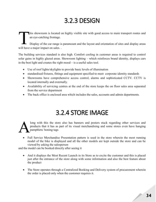 34
3.2.3 DESIGN
his showroom is located on highly visible site with good access to main transport routes and
an eye-catching frontage.
Display of the car range is paramount and the layout and orientation of sites and display areas
will have a major impact on sales. .
The building services standard is also high. Comfort cooling in customer areas is required to control
solar gains in highly glazed areas. Showroom lighting – which reinforces brand identity, displays cars
in the best light and creates the right mood – is a useful sales tool.
 Use of roof lights/skylights to provide basic levels of illumination
 standardised fixtures, fittings and equipment specified to meet corporate identity standards
 Showrooms have comprehensive access control, alarms and sophisticated CCTV. CCTV is
located internally and externally.
 Availability of servicing centres at the end of the store keeps the on floor sales area separated
from the service department
 The back office is enclosed area which includes the sales, accounts and admin departments.
3.2.4 STORE IMAGE
long with this the store also has banners and posters stuck regarding other services and
products that it has as part of its visual merchandising and some stores even have hanging
pamphlets/ honing tags
 Full Service Merchandise Presentation pattern is used in the store wherein the most running
model of the bike is displayed and all the other models are kept outside the store and can be
viewed by asking the salesperson
and the model can be booked directly after seeing it
 And it displays the Most Recent Launch in its Store as to excite the customer and this is placed
just after the entrance of the store along with some information and also the best feature about
the product
 The Store operates through a Centralized Booking and Delivery system of procurement wherein
the order is placed only when the customer requires it.
T
A
 