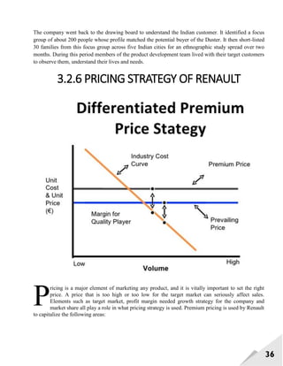36
The company went back to the drawing board to understand the Indian customer. It identified a focus
group of about 200 people whose profile matched the potential buyer of the Duster. It then short-listed
30 families from this focus group across five Indian cities for an ethnographic study spread over two
months. During this period members of the product development team lived with their target customers
to observe them, understand their lives and needs.
3.2.6 PRICING STRATEGY OF RENAULT
ricing is a major element of marketing any product, and it is vitally important to set the right
price. A price that is too high or too low for the target market can seriously affect sales.
Elements such as target market, profit margin needed growth strategy for the company and
market share all play a role in what pricing strategy is used. Premium pricing is used by Renault
to capitalize the following areas:
P
 