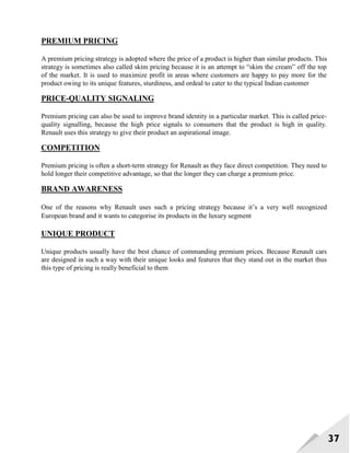37
PREMIUM PRICING
A premium pricing strategy is adopted where the price of a product is higher than similar products. This
strategy is sometimes also called skim pricing because it is an attempt to ―skim the cream‖ off the top
of the market. It is used to maximize profit in areas where customers are happy to pay more for the
product owing to its unique features, sturdiness, and ordeal to cater to the typical Indian customer
PRICE-QUALITY SIGNALING
Premium pricing can also be used to improve brand identity in a particular market. This is called price-
quality signalling, because the high price signals to consumers that the product is high in quality.
Renault uses this strategy to give their product an aspirational image.
COMPETITION
Premium pricing is often a short-term strategy for Renault as they face direct competition. They need to
hold longer their competitive advantage, so that the longer they can charge a premium price.
BRAND AWARENESS
One of the reasons why Renault uses such a pricing strategy because it‘s a very well recognized
European brand and it wants to categorise its products in the luxury segment
UNIQUE PRODUCT
Unique products usually have the best chance of commanding premium prices. Because Renault cars
are designed in such a way with their unique looks and features that they stand out in the market thus
this type of pricing is really beneficial to them
 