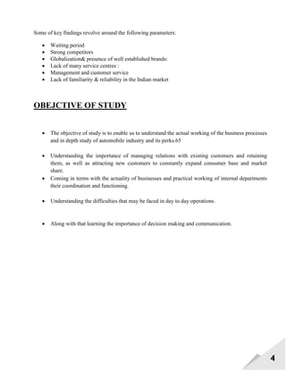 4
Some of key findings revolve around the following parameters:
 Waiting period
 Strong competitors
 Globalization& presence of well established brands:
 Lack of many service centres :
 Management and customer service
 Lack of familiarity & reliability in the Indian market
OBEJCTIVE OF STUDY
 The objective of study is to enable us to understand the actual working of the business processes
and in depth study of automobile industry and its perks.65
 Understanding the importance of managing relations with existing customers and retaining
them, as well as attracting new customers to constantly expand consumer base and market
share.
 Coming in terms with the actuality of businesses and practical working of internal departments
their coordination and functioning.
 Understanding the difficulties that may be faced in day to day operations.
 Along with that learning the importance of decision making and communication.
 
