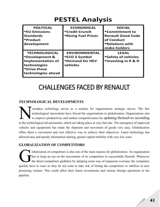 41
CHALLENGES FACED BY RENAULT
TECHNOLOGICAL DEVELOPMENTS
owadays technology serves as a nucleus for organizations strategic moves. The fast
technological innovations have forced the organizations to globalization. Organizations aim
to improve productivity and market competitiveness by updating themselves according
to the technological advancements, which are taking place at very fast rate. The emergence of improved
vehicles and equipments has made the shipment and movement of goods very easy. Globalization
offers them a convenient and cost effective way to achieve their objectives. Latest technology has
allowed easy and speedy information sharing, greater capital mobility with very low costs.
GLOBALIZATION OF COMPETITORS
lobalization of competitors is also one of the main reasons for globalization. An organization
has to keep an eye on the movements of its competitors to successfully flourish. Whenever
the direct competitors globalize by adopting some way of expansion overseas, the companies
quickly have to react as they do not want to take risk of letting the competitors to stabilize in new
promising venture. This could affect their future investments and various foreign operations in the
pipeline.
N
G
 