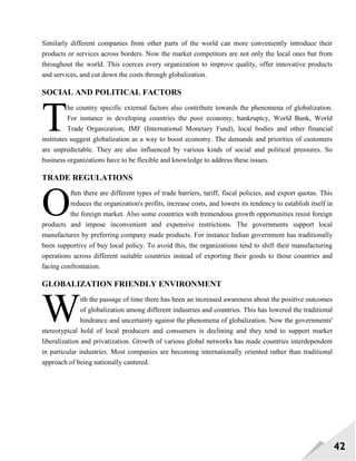 42
Similarly different companies from other parts of the world can more conveniently introduce their
products or services across borders. Now the market competitors are not only the local ones but from
throughout the world. This coerces every organization to improve quality, offer innovative products
and services, and cut down the costs through globalization.
SOCIAL AND POLITICAL FACTORS
he country specific external factors also contribute towards the phenomena of globalization.
For instance in developing countries the poor economy, bankruptcy, World Bank, World
Trade Organization, IMF (International Monetary Fund), local bodies and other financial
institutes suggest globalization as a way to boost economy. The demands and priorities of customers
are unpredictable. They are also influenced by various kinds of social and political pressures. So
business organizations have to be flexible and knowledge to address these issues.
TRADE REGULATIONS
ften there are different types of trade barriers, tariff, fiscal policies, and export quotas. This
reduces the organization's profits, increase costs, and lowers its tendency to establish itself in
the foreign market. Also some countries with tremendous growth opportunities resist foreign
products and impose inconvenient and expensive restrictions. The governments support local
manufactures by preferring company made products. For instance Indian government has traditionally
been supportive of buy local policy. To avoid this, the organizations tend to shift their manufacturing
operations across different suitable countries instead of exporting their goods to those countries and
facing confrontation.
GLOBALIZATION FRIENDLY ENVIRONMENT
ith the passage of time there has been an increased awareness about the positive outcomes
of globalization among different industries and countries. This has lowered the traditional
hindrance and uncertainty against the phenomena of globalization. Now the governments'
stereotypical hold of local producers and consumers is declining and they tend to support market
liberalization and privatization. Growth of various global networks has made countries interdependent
in particular industries. Most companies are becoming internationally oriented rather than traditional
approach of being nationally cantered.
T
O
W
 