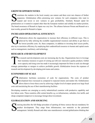 43
GROWTH OPPORTUNITIES
ometimes the markets in the local country can mature and there exist rare chances of further
expansion. Globalization offers promising new ventures for such companies who want to
expand and invest in new ventures to gain profitability. Similarly Renault opted for
globalization as it wanted to expand other than the European markets and solidify its market position.
The brand awareness of Renault in Japan was very low. The alliance between Nissan and Renault set a
trust worthy ground for Renault in Japan.
INCREASED OPERATIONAL EFFICIENCY
lobalization allows the organizations to increase their efficiency in different ways. This is
achieved by fully utilizing the available organizational resources and ability to get them at
the lowest possible costs. So, these companies, in addition to investing their excess profits,
also try to maximize efficiency by employing their underutilized resources in human and capital assets
such as management, machinery, and technology.
RESEARCH AND DEVELOPMENT
he research and development costs are increasing day by day. Organizations have to leverage
their monetary resources in quest of coming up with new innovative quality products. Global
over-capacity and rising costs has made it increasingly important for firms to seek size through
strategic partnerships or mergers to achieve profitable growth. Globalization lowers the expenses of
research and development by developing joint teams and centres.
ECONOMIES OF SCALE
lobalization facilitates economies of scale for organizations. The costs of product
development have increased as compared to expected returns and market life. Globalization
allows them to lower these costs by achieving a higher level of output spread over large fixed
costs and maximizing the use of their manufacturing facilities.
Developing countries are emerging as newly industrialized countries with productive capability and
low labour costs. These countries offer certain benefits e.g. as infrastructure, subsidies, low tariffs, and
cheap competent manpower to encourage foreign direct investment.
GLOBALIZATION AND SOURCING
ourcing describes the full fledge procedure of spotting all those sources that are mandatory for
product development. They range from infrastructure, raw materials to the personnel
management. Initially Renault and other auto manufacturers resisted globalization thinking that
S
G
T
G
S
 