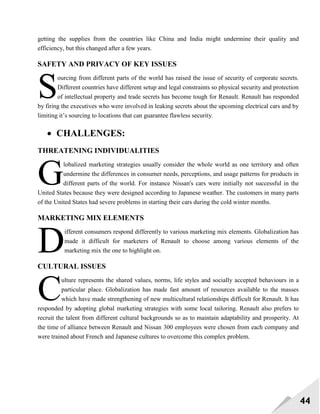 44
getting the supplies from the countries like China and India might undermine their quality and
efficiency, but this changed after a few years.
SAFETY AND PRIVACY OF KEY ISSUES
ourcing from different parts of the world has raised the issue of security of corporate secrets.
Different countries have different setup and legal constraints so physical security and protection
of intellectual property and trade secrets has become tough for Renault. Renault has responded
by firing the executives who were involved in leaking secrets about the upcoming electrical cars and by
limiting it‘s sourcing to locations that can guarantee flawless security.
 CHALLENGES:
THREATENING INDIVIDUALITIES
lobalized marketing strategies usually consider the whole world as one territory and often
undermine the differences in consumer needs, perceptions, and usage patterns for products in
different parts of the world. For instance Nissan's cars were initially not successful in the
United States because they were designed according to Japanese weather. The customers in many parts
of the United States had severe problems in starting their cars during the cold winter months.
MARKETING MIX ELEMENTS
ifferent consumers respond differently to various marketing mix elements. Globalization has
made it difficult for marketers of Renault to choose among various elements of the
marketing mix the one to highlight on.
CULTURAL ISSUES
ulture represents the shared values, norms, life styles and socially accepted behaviours in a
particular place. Globalization has made fast amount of resources available to the masses
which have made strengthening of new multicultural relationships difficult for Renault. It has
responded by adopting global marketing strategies with some local tailoring. Renault also prefers to
recruit the talent from different cultural backgrounds so as to maintain adaptability and prosperity. At
the time of alliance between Renault and Nissan 300 employees were chosen from each company and
were trained about French and Japanese cultures to overcome this complex problem.
S
G
D
C
 
